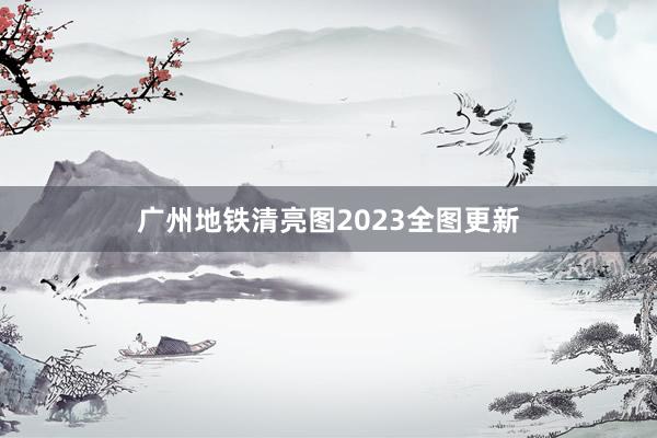 广州地铁清亮图2023全图更新